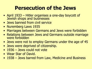 Persecution of the Jews   April 1933 – Hitler organises a one-day boycott of Jewish shops and businesses Jews banned from civil service Nuremberg Laws 1935 Marriages between Germans and Jews were forbidden Relations between Jews and Germans outside marriage were forbidden Jews were not to employ Germans under the age of 45 Jews were deprived of citizenship. 1936 – Jews could not vote  Wear Star of David. 1938 – Jews barred from Law, Medicine and Business 