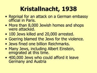 Kristallnacht, 1938 Reprisal for an attack on a German embassy official in Paris.  More than 8,000 Jewish homes and shops were attacked.  100 Jews killed and 20,000 arrested.  Goering blamed the Jews for the violence.  Jews fined one billion Reichmarks.  Many Jews, including Albert Einstein, emigrated at this time. 400,000 Jews who could afford it leave Germany and Austria 