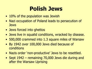 10% of the population was Jewish Nazi occupation of Poland leads to persecution of Jews Jews forced into ghettos Jews live in squalid conditions, wracked by disease. 500,000 crammed into 1.3 square miles of Warsaw By 1942 over 100,000 Jews died because of conditions Nazis order ‘non-productive’ Jews to be resettled. Sept 1942 – remaining 70,000 Jews die during and after the Warsaw Uprising Polish Jews 