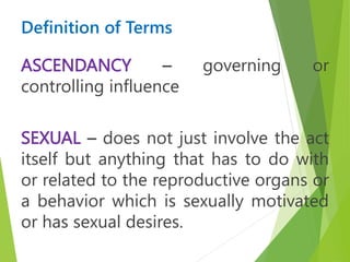 Definition of Terms
ASCENDANCY – governing or
controlling influence
SEXUAL – does not just involve the act
itself but anything that has to do with
or related to the reproductive organs or
a behavior which is sexually motivated
or has sexual desires.
 