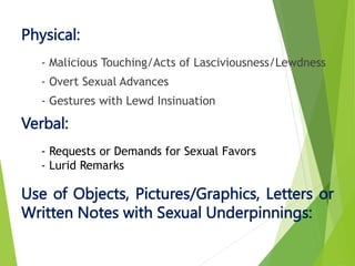 - Malicious Touching/Acts of Lasciviousness/Lewdness
- Overt Sexual Advances
- Gestures with Lewd Insinuation
Physical:
- Requests or Demands for Sexual Favors
- Lurid Remarks
Verbal:
Use of Objects, Pictures/Graphics, Letters or
Written Notes with Sexual Underpinnings:
 