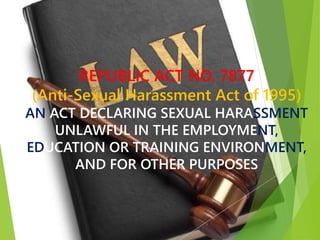 REPUBLIC ACT NO. 7877
(Anti-Sexual Harassment Act of 1995)
AN ACT DECLARING SEXUAL HARASSMENT
UNLAWFUL IN THE EMPLOYMENT,
EDUCATION OR TRAINING ENVIRONMENT,
AND FOR OTHER PURPOSES
 