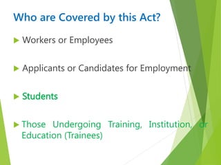 Who are Covered by this Act?
 Workers or Employees
 Applicants or Candidates for Employment
 Students
 Those Undergoing Training, Institution, or
Education (Trainees)
 