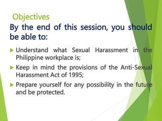 Objectives
 Understand what Sexual Harassment in the
Philippine workplace is;
 Keep in mind the provisions of the Anti-Sexual
Harassment Act of 1995;
 Prepare yourself for any possibility in the future
and be protected.
By the end of this session, you should
be able to:
 