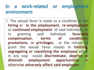 1. The sexual favor is made as a condition in the
hiring or in the employment, re-employment
or continued employment of said individual, or
in granting said individual favorable
compensation, terms of conditions,
promotions, or privileges; or the refusal to
grant the sexual favor results in limiting,
segregating or classifying the employee which
in any way would discriminate, deprive or
diminish employment opportunities or
otherwise adversely affect said employee;
In a work-related or employment
environment:
 