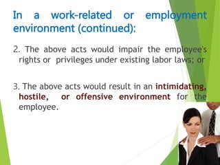 2. The above acts would impair the employee's
rights or privileges under existing labor laws; or
3. The above acts would result in an intimidating,
hostile, or offensive environment for the
employee.
In a work-related or employment
environment (continued):
 
