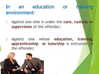1. Against one who is under the care, custody or
supervision of the offender;
2. Against one whose education, training,
apprenticeship or tutorship is entrusted to
the offender;
In an education or training
environment:
 