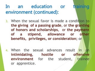 3. When the sexual favor is made a condition to
the giving of a passing grade, or the granting
of honors and scholarships, or the payment
of a stipend, allowance or other
benefits, privileges, or consideration; or
4. When the sexual advances result in an
intimidating, hostile or offensive
environment for the student, trainee
or apprentice.
In an education or training
environment (continued):
 