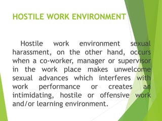 HOSTILE WORK ENVIRONMENT
Hostile work environment sexual
harassment, on the other hand, occurs
when a co-worker, manager or supervisor
in the work place makes unwelcome
sexual advances which interferes with
work performance or creates an
intimidating, hostile or offensive work
and/or learning environment.
 