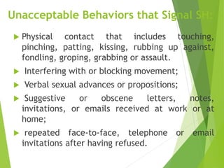 Unacceptable Behaviors that Signal SH:
 Physical contact that includes touching,
pinching, patting, kissing, rubbing up against,
fondling, groping, grabbing or assault.
 Interfering with or blocking movement;
 Verbal sexual advances or propositions;
 Suggestive or obscene letters, notes,
invitations, or emails received at work or at
home;
 repeated face-to-face, telephone or email
invitations after having refused.
 