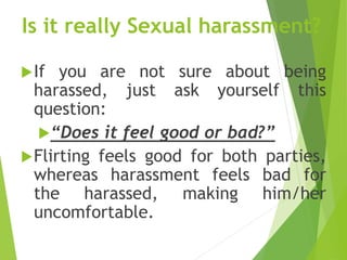 Is it really Sexual harassment?
If you are not sure about being
harassed, just ask yourself this
question:
“Does it feel good or bad?”
Flirting feels good for both parties,
whereas harassment feels bad for
the harassed, making him/her
uncomfortable.
 