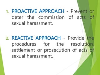 1. PROACTIVE APPROACH - Prevent or
deter the commission of acts of
sexual harassment.
2. REACTIVE APPROACH - Provide the
procedures for the resolution,
settlement or prosecution of acts of
sexual harassment.
 