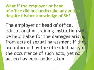 What if the employer or head
of office did not undertake any action
despite his/her knowledge of SH?
The employer or head of office,
educational or training institution will
be held liable for the damages arising
from acts of sexual harassment if they
are informed by the offended party of
the occurrence of such acts, yet no
action has been undertaken.
 