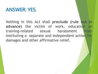 Nothing in this Act shall preclude (rule out in
advance) the victim of work, education or
training-related sexual harassment from
instituting a separate and independent action for
damages and other affirmative relief.
ANSWER: YES.
 