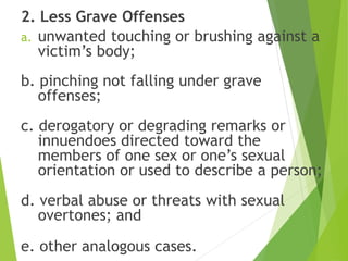 2. Less Grave Offenses
a. unwanted touching or brushing against a
victim’s body;
b. pinching not falling under grave
offenses;
c. derogatory or degrading remarks or
innuendoes directed toward the
members of one sex or one’s sexual
orientation or used to describe a person;
d. verbal abuse or threats with sexual
overtones; and
e. other analogous cases.
 