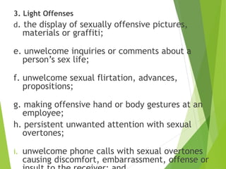 3. Light Offenses
d. the display of sexually offensive pictures,
materials or graffiti;
e. unwelcome inquiries or comments about a
person’s sex life;
f. unwelcome sexual flirtation, advances,
propositions;
g. making offensive hand or body gestures at an
employee;
h. persistent unwanted attention with sexual
overtones;
i. unwelcome phone calls with sexual overtones
causing discomfort, embarrassment, offense or
 