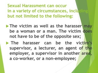 Sexual Harassment can occur
in a variety of circumstances, including
but not limited to the following:
 The victim as well as the harasser may
be a woman or a man. The victim does
not have to be of the opposite sex;
 The harasser can be the victim’s
supervisor, a lecturer, an agent of the
employer, a supervisor in another area,
a co-worker, or a non-employee;
 