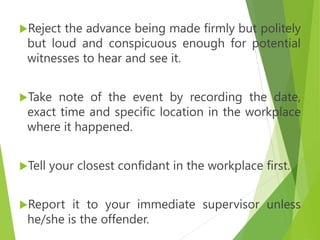Reject the advance being made firmly but politely
but loud and conspicuous enough for potential
witnesses to hear and see it.
Take note of the event by recording the date,
exact time and specific location in the workplace
where it happened.
Tell your closest confidant in the workplace first.
Report it to your immediate supervisor unless
he/she is the offender.
 