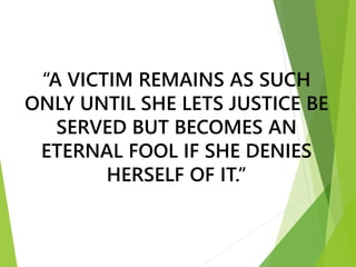 “A VICTIM REMAINS AS SUCH
ONLY UNTIL SHE LETS JUSTICE BE
SERVED BUT BECOMES AN
ETERNAL FOOL IF SHE DENIES
HERSELF OF IT.”
 