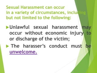 Sexual Harassment can occur
in a variety of circumstances, including
but not limited to the following:
Unlawful sexual harassment may
occur without economic injury to
or discharge of the victim;
 The harasser’s conduct must be
unwelcome.
 