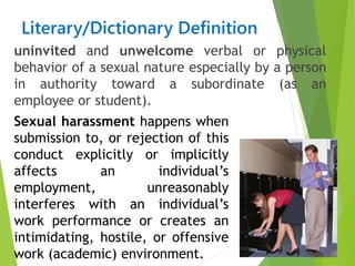 Literary/Dictionary Definition
uninvited and unwelcome verbal or physical
behavior of a sexual nature especially by a person
in authority toward a subordinate (as an
employee or student).
Sexual harassment happens when
submission to, or rejection of this
conduct explicitly or implicitly
affects an individual’s
employment, unreasonably
interferes with an individual’s
work performance or creates an
intimidating, hostile, or offensive
work (academic) environment.
 