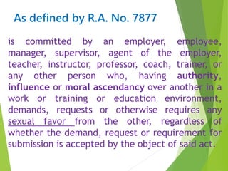 As defined by R.A. No. 7877
is committed by an employer, employee,
manager, supervisor, agent of the employer,
teacher, instructor, professor, coach, trainer, or
any other person who, having authority,
influence or moral ascendancy over another in a
work or training or education environment,
demands, requests or otherwise requires any
sexual favor from the other, regardless of
whether the demand, request or requirement for
submission is accepted by the object of said act.
 