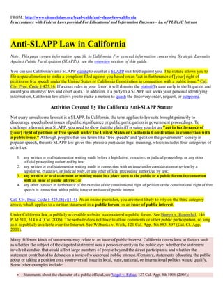 FROM: http://www.citmedialaw.org/legal-guide/anti-slapp-law-california
In accordance with Federal Laws provided For Educational and Information Purposes – i.e. of PUBLIC Interest




Anti-SLAPP Law in California
Note: This page covers information specific to California. For general information concerning Strategic Lawsuits
Against Public Participation (SLAPPs), see the overview section of this guide.

You can use California's anti-SLAPP statute to counter a SLAPP suit filed against you. The statute allows you to
file a special motion to strike a complaint filed against you based on an "act in furtherance of [your] right of
petition or free speech under the United States or California Constitution in connection with a public issue." Cal.
Civ. Proc. Code § 425.16. If a court rules in your favor, it will dismiss the plaintiff's case early in the litigation and
award you attorneys' fees and court costs. In addition, if a party to a SLAPP suit seeks your personal identifying
information, California law allows you to make a motion to quash the discovery order, request, or subpoena.

                        Activities Covered By The California Anti-SLAPP Statute

Not every unwelcome lawsuit is a SLAPP. In California, the term applies to lawsuits brought primarily to
discourage speech about issues of public significance or public participation in government proceedings. To
challenge a lawsuit as a SLAPP, you need to show that the plaintiff is suing you for an "act in furtherance of
[your] right of petition or free speech under the United States or California Constitution in connection with
a public issue." Although people often use terms like "free speech" and "petition the government" loosely in
popular speech, the anti-SLAPP law gives this phrase a particular legal meaning, which includes four categories of
activities:

   1. any written or oral statement or writing made before a legislative, executive, or judicial proceeding, or any other
      official proceeding authorized by law;
   2. any written or oral statement or writing made in connection with an issue under consideration or review by a
      legislative, executive, or judicial body, or any other official proceeding authorized by law;
   3. any written or oral statement or writing made in a place open to the public or a public forum in connection
      with an issue of public interest; or
   4. any other conduct in furtherance of the exercise of the constitutional right of petition or the constitutional right of free
      speech in connection with a public issue or an issue of public interest.

Cal. Civ. Proc. Code § 425.16(e)(1-4). As an online publisher, you are most likely to rely on the third category
above, which applies to a written statement in a public forum on an issue of public interest.

Under California law, a publicly accessible website is considered a public forum. See Barrett v. Rosenthal, 146
P.3d 510, 514 n.4 (Cal. 2006). The website does not have to allow comments or other public participation, so long
as it is publicly available over the Internet. See Wilbanks v. Wolk, 121 Cal. App. 4th 883, 897 (Cal. Ct. App.
2001).

Many different kinds of statements may relate to an issue of public interest. California courts look at factors such
as whether the subject of the disputed statement was a person or entity in the public eye, whether the statement
involved conduct that could affect large numbers of people beyond the direct participants, and whether the
statement contributed to debate on a topic of widespread public interest. Certainly, statements educating the public
about or taking a position on a controversial issue in local, state, national, or international politics would qualify.
Some other examples include:

      Statements about the character of a public official, see Vogel v. Felice, 127 Cal. App. 4th 1006 (2005);
 