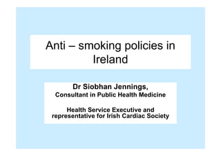 Anti – smoking policies in

         Ireland


        Dr Siobhan Jennings,

  Consultant in Public Health Medicine


      Health Service Executive and

 representative for Irish Cardiac Society

 