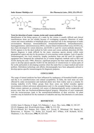 Inder Kumar Makhija et al Der Pharmacia Lettre, 2010, 2(5):399-411
______________________________________________________________________________
408
Scholar Research Library
Iridin 2-Hydroxy-4-methoxy benzoic
acid
Caffeic acid
Tests for detection of snake venoms, toxins and venom antibodies
Identification of the biting species of a snake by the victims is usually difficult and clinical
manifestations alone are not reliable because of overlapping symptoms. Detection of snake
venom and venom antibodies in bodyfluids plays an important role in the management of snake
envenomation. Bioassays, immunodiffiusion, immunoelectrophoresis, immunofluoresence,
haemagglutination, radioimmunoassay (RIA), enzyme-linked immunosorbent assay (ELISA) etc.
have been developed for venom detection, and ELISA is used for venom antibody detection.81
ELISA appears to be the ideal method for both venom and venom antibody detections [82-84].
Species diagnosis is made difficult by the many venomous species present within some
geographical region and also by the presence of cross-reacting venom antigens. Lack of specific
immunoreagents, low level sensitivity, lengthy incubation steps and the need for expensive
equipment have hampered the widespread use of routine diagnostic methods such as RIA and
ELISA during the early 1980s. However, significant progress has been made during the last ten
years to develop species-specific ELISA for the detection of venoms/toxins in various parts of
the world, particularly in developing countries where the snake bite is a major medical and social
problem. Hybridoma technology and affinity chromatography have been adequately utilized to
develop species-specific immunoreagents for diagnostic purposes.
CONCLUSION
The usage of natural medicine has been influenced by inadequacy of biomedical health system,
and due to its costeffectiveness and cultural acceptability. In India, the rural areas are most
affected by snake envenomation and medicinal plants have been widely used as a remedy for
treating snakebite [1,27]. Ethnic groups from these zones use herbal remedies against
envenomation without antivenom administration and it is the accepted therapy in these places.
Plant extracts represent an extremely rich source of pharmacologically active compounds and
possess more than one biochemical/pharmacological property. Interaction of such compounds
with the toxins/enzymes leads to the neutralization/inhibition of their activities. So plant
remedies may be beneficial for the treatment of snakebite and may find alternative to antivenom
serum.
REFERENCES
[1] R.K. Saini, S. Sharma, S. Singh , N.S, Pathania, J. Assoc. Phys. India, 1984, 32, 195-197.
[2] J.P. Chippaux, Bull. World Health Organ., 1998, 76, 515–524.
[3] D.A.Warrell, B.J. Hudson, D.G. Lalloo, A.J. Trevett, P. Whitehead, P.R. Bamler, M.
Ranaivoson, A. Wiyono, T.L. Richie, D.J. Fryauff, M.T. O'Shea, A.M. Richards, R.D.G.
Theakston, J. Ass. Physicians, 1996, 89, 523-530.
 