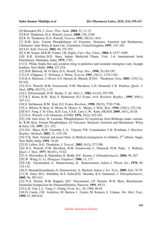 Inder Kumar Makhija et al Der Pharmacia Lettre, 2010, 2(5):399-411
______________________________________________________________________________
409
Scholar Research Library
[4] Bawaskar HS, J. Assoc. Phys. India, 2004, 52, 11-13.
[5] R.D. Theakston, D.A. Warrell, Lancet, 2000, 356, 2104.
[6] R. D. Theakston, D.A. Warrell, Toxicon, 1991, 29(12), 1419.
[7] R.M. Kini, Venom Phospholipase A2 Enzymes. Structure, Function and Mechanism,
Chichester: John Wiley & Sons Ltd., Chichester, United Kingdom, 1997, 155–183.
[8] S.D. Aird, Toxicon, 2002, 40, 335-393.
[9] A.M. Soares, M.R.M. Fontes, J.R. Giglio, Curr. Org. Chem., 2004, 8, 1677–1690.
[10] K.R. Kirtikar, B.D. Basu, Indian Medicinal Plants, Vols. 1-4, International book
Distributors, Dehradun, India, 1975, 2793.
[11] E. Philip, Snake bite and scorpion sting in pediatrics and neonatal emergency care, Jayappi
brothers, New Delhi, 1994, 227-234.
[12] B.B. Bhetwal, M. O’Shea, D.A. Warell, Trop. Doc., 1998, 28,193-195.
[13] J.P. Chippaux, V. Williams, J. White, Toxicon, 1991, 29(11), 1279-1303.
[14] R.A. Harrison, J. Oliver, S.S. Hasson, K. Bharati, R.D.G. Theakston, Gene, 2003, 315(1-2),
95-102.
[15] D.A. Warrell, B.M. Greenwood, N.M. Davidson, L.D. Ormerod, C.R. Prentice, Quart. J.
Med., 1976, 45(177), 1-22.
[16] J. Schwersenski, D.W. Beatty, S. Afr. Med. J., 1982, 61(16), 597-598.
[17] R.T. Kerns, R.M. Kini, S. Stefansson, H.J. Evans, Arch. Biochem. Biophys., 1999, 369(1),
107-113.
[18] S. Stefansson, R.M. Kini, H.J. Evans, Biochem., 1990, 29(33), 7742-7746.
[19] A. Bilwes, B. Rees, D. Moras, R. Menez, A. Menez, J. Mole. Biol., 1994, 239(1), 122-136.
[20] H.T. Fung, C.H. Choy, K.H. Lau, T.S.K. Lam, C.W. Kam, HKJEM, 2009, 16(1), 26-28.
[21] D.A. Warrell, L.D. Ormerod, AJTMH, 1976, 25(3), 525-529.
[22] J.M. Guti´errez, B. Lomonte, Phospholipases A2 myotoxins from Bothrops snake venoms.
In: R.M. Kini, Venom Phospholipase A2 Enzymes: Structure, Function and Mechanism. Wiley
& Sons, UK, 1997, 321–352.
[23] D.C. Maya, B.M. Vasantha, L.A. Vijayan, P.R. Umashankar, L.K. Krishnan, J. Biochem.
Biophys. Methods, 2002, 51, 129-138.
[24] V.K. Paul, Animal and insect bites, in Medical emergencies in children, 2nd
edition, Sagar,
New Delhi, India, 1993, 19-20.
[25] D. Lalloo, D.G. Theakston, J. Toxicol., 2003, 41(3), 277-290.
[26] D.A. Warrell, N.M. Davidson, B.M. Greenwood, L. Ormerod, H.M. Pope, J. Watkins,
Quart. J. Med., 1977, 46(181), 33-62.
[27] A. Shirwaikar, K. Rajendran, R. Bodla, D.C. Kumar, J. Ethnopharmacol., 2004, 94, 267.
[28] W. Wang, G. Li, Zhongyao Tongbao1, 1986, 11, 117.
[29] S.K. Nazimudeen, S. Ramaswamay, K. Kameswaram, Indian J. Pharm. Sci., 1978, 40,
132-133.
[30] S. Meenatchisundaram, G. Parameswari, A. Michael, Indian J. Sci. Tech., 2009, 2(4), 76-79.
[31] B. Adzu, M.S. Abubakar, K.S. Izebe,D.D. Akumka, K.S. Gamaniel, J. Ethnopharmacol.,
2005, 96, 507-513.
[32] N.A. Pereira, B.M. Ruppelt, M.C. Nascimento, J.P. Parente, W.B. Mors, Brasilanisch-
Deutsches Symposium fur Naturstoffchemie, Hanover, 1991, 48-51.
[33] L.H. Tsai, L.L. Yang, C. Chang, Form. Sci., 34, 1980, 40-45.
[34] O. Castro, J.M. Gutiérrez, M. Barrios, I. Castro, M. Romero, E. Umana, Rev. Biol. Trop.,
1999, 47, 605-616.
 