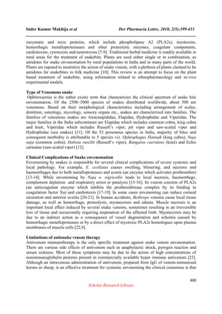 Inder Kumar Makhija et al Der Pharmacia Lettre, 2010, 2(5):399-411
______________________________________________________________________________
400
Scholar Research Library
enzymatic and toxic proteins, which include phospholipase A2 (PLA2s), myotoxins,
hemorrhagic metalloproteinases and other proteolytic enzymes, coagulant components,
cardiotoxins, cytotoxins and neurotoxins [7-9]. Traditional herbal medicine is readily available in
rural areas for the treatment of snakebite. Plants are used either single or in combination, as
antidotes for snake envenomation by rural populations in India and in many parts of the world.
Plants are reputed to neutralize the action of snake venom, with a plethora of plants claimed to be
antidotes for snakebites in folk medicine [10]. This review is an attempt to focus on the plant
based treatment of snakebite, using information related to ethnopharmacology and in-vivo
experimental models.
Type of Venomous snake
Ophitoxaemia is the rather exotic term that characterizes the clinical spectrum of snake bite
envenomation. Of the 2500–3000 species of snakes distributed worldwide, about 500 are
venomous. Based on their morphological characteristics including arrangement of scales,
dentition, osteology, mycology, sensory organs etc., snakes are characterized into families. The
families of venomous snakes are Atractaspididae, Elapidae, Hydrophidae and Viperidae. The
major families in the India subcontinent are Elapidae which includes common cobra, king cobra
and krait, Viperidae which includes Russell’s viper, pit viper and saw-scaled viper and
Hydrophidae (sea snakes) [11]. Of the 52 poisonous species in India, majority of bites and
consequent morbidity is attributable to 5 species viz. Ophiophagus Hannah (king cobra), Naja
naja (common cobra), Daboia rusellii (Russell’s viper), Bungarus caeruleus (krait) and Echis
carinatae (saw-scaled viper) [12].
Clinical Complications of Snake envenomation
Envenoming by snakes is responsible for several clinical complications of severe systemic and
local pathology. For example, E. ocellatus causes swelling, blistering, and necrosis and
haemorrhages due to both metalloproteases and ecarin (an enzyme which activates prothrombin)
[13-14]. While envenoming by Naja n. nigricollis leads to local necrosis, haemorrhage,
complement depletion and respiratory arrest or paralysis [15-16]. Its venom consists of PLA2s
(an anticoagulant enzyme which inhibits the prothrombinase complex by its binding to
coagulation factor Xa) and cardiotoxin [17-19]. In some cases envenoming can induce corneal
ulceration and anterior uveitis [20-21]. In human accidents, Bothrops venoms cause local tissue
damage, as well as hemorrhage, proteolysis, myonecrosis and edema. Muscle necrosis is an
important local effect induced by several snake venoms, sometimes resulting in an irreversible
loss of tissue and occasionally requiring amputation of the affected limb. Myonecrosis may be
due to an indirect action as a consequence of vessel degeneration and schemia caused by
hemorrhagic metalloproteases or by a direct effect of myotoxic PLA2s homologues upon plasma
membranes of muscle cells [22,9].
Limitations of antisnake venom therapy
Antivenom immunotherapy is the only specific treatment against snake venom envenomation.
There are various side effects of antivenom such as anaphylactic shock, pyrogen reaction and
serum sickness. Most of these symptoms may be due to the action of high concentrations of
nonimmunoglobulin proteins present in commercially available hyper immune antivenom [23].
Although an intravenous administration of antivenom, prepared from IgG of venom-immunised
horses or sheep, is an effective treatment for systemic envenoming the clinical consensus is that
 
