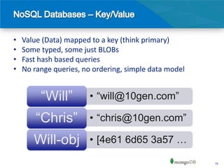 •   Value (Data) mapped to a key (think primary)
•   Some typed, some just BLOBs
•   Fast hash based queries
•   No range queries, no ordering, simple data model


         “Will”        • “will@10gen.com”

        “Chris”        • “chris@10gen.com”

       Will-obj        • [4e61 6d65 3a57 …

                                                       10
 