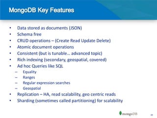 •   Data stored as documents (JSON)
•   Schema free
•   CRUD operations – (Create Read Update Delete)
•   Atomic document operations
•   Consistent (but is tunable… advanced topic)
•   Rich indexing (secondary, geospatial, covered)
•   Ad hoc Queries like SQL
    –   Equality
    –   Ranges
    –   Regular expression searches
    –   Geospatial
•   Replication – HA, read scalability, geo centric reads
•   Sharding (sometimes called partitioning) for scalability

                                                               20
 