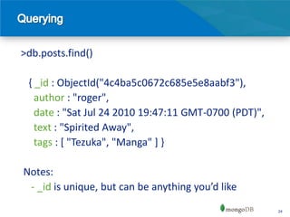 >db.posts.find()

 { _id : ObjectId("4c4ba5c0672c685e5e8aabf3"),
   author : "roger",
   date : "Sat Jul 24 2010 19:47:11 GMT-0700 (PDT)",
   text : "Spirited Away",
   tags : [ "Tezuka", "Manga" ] }

Notes:
 - _id is unique, but can be anything you’d like
                                                       24
 