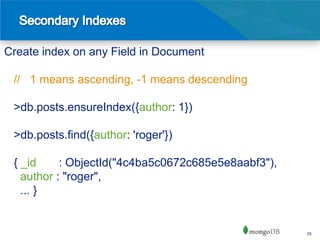 Create index on any Field in Document

 // 1 means ascending, -1 means descending

 >db.posts.ensureIndex({author: 1})

 >db.posts.find({author: 'roger'})

 { _id     : ObjectId("4c4ba5c0672c685e5e8aabf3"),
   author : "roger",
   ... }


                                                     25
 
