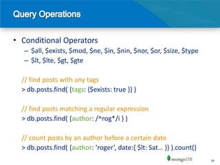 • Conditional Operators
  – $all, $exists, $mod, $ne, $in, $nin, $nor, $or, $size, $type
  – $lt, $lte, $gt, $gte

  // find posts with any tags
  > db.posts.find( {tags: {$exists: true }} )

  // find posts matching a regular expression
  > db.posts.find( {author: /^rog*/i } )

  // count posts by an author before a certain date
  > db.posts.find( {author: ‘roger’, date:, $lt: Sat… -- ).count()
                                                                     26
 