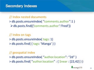 // Index nested documents
> db.posts.ensureIndex( “comments.author”:1 )
 db.posts.find(,‘comments.author’:’Fred’-)

// Index on tags
> db.posts.ensureIndex( tags: 1)
> db.posts.find( { tags: ’Manga’ - )

// geospatial index
> db.posts.ensureIndex( “author.location”: “2d” )
> db.posts.find( “author.location” : , $near : [22,42] } )
                                                             29
 