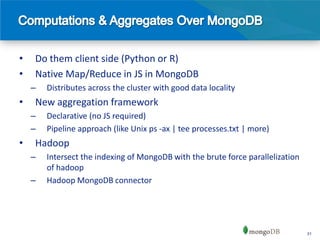 •   Do them client side (Python or R)
•   Native Map/Reduce in JS in MongoDB
    –   Distributes across the cluster with good data locality
•   New aggregation framework
    –   Declarative (no JS required)
    –   Pipeline approach (like Unix ps -ax | tee processes.txt | more)
•   Hadoop
    –   Intersect the indexing of MongoDB with the brute force parallelization
        of hadoop
    –   Hadoop MongoDB connector




                                                                                 31
 