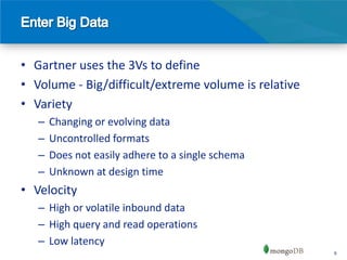 • Gartner uses the 3Vs to define
• Volume - Big/difficult/extreme volume is relative
• Variety
   –   Changing or evolving data
   –   Uncontrolled formats
   –   Does not easily adhere to a single schema
   –   Unknown at design time
• Velocity
   – High or volatile inbound data
   – High query and read operations
   – Low latency
                                                      6
 