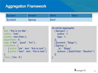 $project                 $match                  $limit              $skip
   $unwind                  $group                  $sort


{                                                    db.article.aggregate(
 title : “this is my title” ,                           { $project : {
 author : “bob” ,                                           author : 1,
 posted : new Date () ,                                     tags : 1,
 pageViews : 5 ,                                        }},
 tags : [ “fun” , “good” , “fun” ] ,                    { $unwind : "$tags" },
 comments : [                                           { $group : {
      { author :“joe” , text : “this is cool” } ,           _id : “$tags”,
      { author :“sam” , text : “this is bad” }              authors : { $addToSet : "$author" }
 ],                                                     }}
 other : { foo : 5 }                                 );
}



                                                                                              75
 