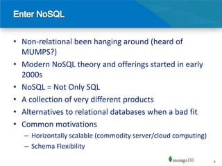 • Non-relational been hanging around (heard of
  MUMPS?)
• Modern NoSQL theory and offerings started in early
  2000s
• NoSQL = Not Only SQL
• A collection of very different products
• Alternatives to relational databases when a bad fit
• Common motivations
   – Horizontally scalable (commodity server/cloud computing)
   – Schema Flexibility
                                                                8
 