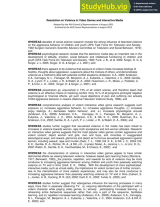 Resolution on Violence in Video Games and Interactive Media
WHEREAS decades of social science research reveals the strong influence of televised violence
on the aggressive behavior of children and youth (APA Task Force On Television and Society;
1992 Surgeon General’s Scientific Advisory Committee on Television and Social Behavior, 1972);
and
WHEREAS psychological research reveals that the electronic media play an important role in the
development of attitude, emotion, social behavior and intellectual functioning of children and
youth (APA Task Force On Television and Society, 1992; Funk, J. B., et al. 2002; Singer, D. G. &
Singer, J. L. 2005; Singer, D. G. & Singer, J. L. 2001); and
WHEREAS there appears to be evidence that exposure to violent media increases feelings of
hostility, thoughts about aggression, suspicions about the motives of others, and demonstrates
violence as a method to deal with potential conflict situations (Anderson, C.A., 2000; Anderson,
C.A., Carnagey, N. L., Flanagan, M., Benjamin, A. J., Eubanks, J., Valentine, J. C., 2004; Gentile,
D. A., Lynch, P. J., Linder, J. R., & Walsh, D. A., 2004; Huesmann, L. R., Moise, J., Podolski, C.
P., & Eron, L. D., 2003; Singer, D. & Singer, J., 2001); and
WHEREAS perpetrators go unpunished in 73% of all violent scenes, and therefore teach that
violence is an effective means of resolving conflict. Only 16 % of all programs portrayed negative
psychological or financial effects, yet such visual depictions of pain and suffering can actually
inhibit aggressive behavior in viewers (National Television Violence Study, 1996); and
WHEREAS comprehensive analysis of violent interactive video game research suggests such
exposure a.) increases aggressive behavior, b.) increases aggressive thoughts, c.) increases
angry feelings, d.) decreases helpful behavior, and, e.) increases physiological arousal
(Anderson, C.A., 2002b; Anderson, C.A., Carnagey, N. L., Flanagan, M., Benjamin, A. J.,
Eubanks, J., Valentine, J. C., 2004; Anderson, C.A., & Dill, K. E., 2000; Bushman, B.J., &
Anderson, C.A., 2002; Gentile, D. A., Lynch, P. J., Linder, J. R., & Walsh, D. A., 2004); and
WHEREAS studies further suggest that sexualized violence in the media has been linked to
increases in violence towards women, rape myth acceptance and anti-women attitudes. Research
on interactive video games suggests that the most popular video games contain aggressive and
violent content; depict women and girls, men and boys, and minorities in exaggerated
stereotypical ways; and reward, glamorize and depict as humorous sexualized aggression against
women, including assault, rape and murder (Dietz, T. L., 1998; Dill, K. E., & Dill, J. C., 2004; Dill,
K. E., Gentile, D. A., Richter, W. A., & Dill, J.C., in press; Mulac, A., Jansma, L. L., & Linz, D. G.,
2002; Walsh, D., Gentile, D. A., VanOverbeke, M., & Chasco, E., 2002); and
WHEREAS the characteristics of violence in interactive video games appear to have similar
detrimental effects as viewing television violence; however based upon learning theory (Bandura,
1977; Berkowitz, 1993), the practice, repetition, and rewards for acts of violence may be more
conducive to increasing aggressive behavior among children and youth than passively watching
violence on TV and in films (Carll, E. K., 1999a). With the development of more sophisticated
interactive media, such as virtual reality, the implications for violent content are of further concern,
due to the intensification of more realistic experiences, and may also be more conducive to
increasing aggressive behavior than passively watching violence on TV and in films (Calvert, S.
L., Jordan, A. B., Cocking, R. R. (Ed.) 2002; Carll, E. K., 2003; Turkle, S., 2002); and
WHEREAS studies further suggest that videogames influence the learning processes in many
ways more than in passively observing TV: a.) requiring identification of the participant with a
violent character while playing video games, b.) actively participating increases learning, c.)
rehearsing entire behavioral sequences rather than only a part of the sequence, facilitates
learning, and d.) repetition increases learning (Anderson, C.A., 2002b; Anderson, C.A., Carnagey,
N. L., Flanagan, M., Benjamin, A. J., Eubanks, J., Valentine, J. C., 2004; Anderson, C.A. & Dill, K.
E., 2000); and
Adopted by the APA Council of Representatives in August 2005.
Archived by the APA Council Representatives in August 2015.
 