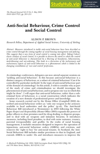 Anti-Social Behaviour, Crime Control
and Social Control
ALISON P. BROWN
Research Fellow, Department of Applied Social Science, University of Stirling
Abstract: Measures introduced to tackle anti-social behaviour have been described as
crime control through the coming together of social housing management and policing.
This suggests that a new form of social control is coming into effect. Taking Cohen’s
classic analysis of social control, it is possible to discern the extent to which the control
of anti-social behaviour is characterised by a blurring of boundaries, behaviourism,
mesh-thinning and net-widening. This leads to a discussion of the inclusionary and
exclusionary aspects of anti-social behaviour as a phenomenon which is linked to the
changing constellation of ‘care and control’ professions.
At criminology conferences, delegates can now attend separate sessions on
‘tackling anti-social behaviour’. Is this because anti-social behaviour is a
distinct category of behaviour, or a subset of criminal behaviour? Can it be
controlled by particular methods? Is the topic of anti-social behaviour part
of the domain of criminology? In this article, I wish to consider why as part
of the study of crime and criminalisation we should investigate the
phenomenon of anti-social behaviour, and to propose one way in which this
might be done1
. I will argue that anti-social behaviour, rather than a sub-
criminal form of behaviour, is a social construction which indicates the
creation of a new domain of professional power and knowledge.
Some research carried out by the Home Office (Campbell 2002) de-
scribed anti-social behaviour orders as: ‘only one weapon in the armoury
available to local authorities and the police’ (p.vii). The Anti-Social
Behaviour Bill introduced at Westminster in 2003 following the White
Paper Respect and Responsibility (Home Office 2003) expands the powers of
police officers to close premises used for drug dealing, to disperse groups,
and to deal with air weapons and imitation firearms. It introduces
measures, including fixed penalties, to deal with noise nuisance, truancy,
parental irresponsibility and graffiti. In the realm of social housing
management, it includes measures designed to improve the operation of
injunctions, anti-social behaviour orders (ASBOs), and evictions, and
removes the ‘right to buy’ for anti-social tenants. In Scotland, the Anti-
Social Behaviour Bill includes similar provisions to that in England, and
extends ASBOs to under 16s and introduces measures to improve the
The Howard Journal Vol 43 No 2. May 2004
ISSN 0265-5527, pp. 203–211
203
r Blackwell Publishing Ltd. 2004, 9600 Garsington Road, Oxford OX4 2DQ, UK
and 350 Main Street, Malden, MA 02148, USA
 
