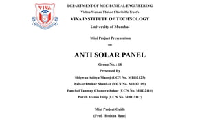 Mini Project Presentation
on
ANTI SOLAR PANEL
Group No. : 18
Presented By
Shigwan Aditya Manoj (UCN No. MBD2125)
Palkar Omkar Shankar (UCN No. MBD2109)
Panchal Tanmay Chandrashekar (UCN No. MBD2110)
Parab Manas Dilip (UCN No. MBD2112)
DEPARTMENT OF MECHANICAL ENGINEERING
Vishnu Waman Thakur Charitable Trust’s
VIVA INSTITUTE OF TECHNOLOGY
University of Mumbai
Mini Project Guide
(Prof. Henisha Raut)
 