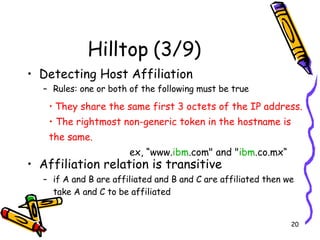 Hilltop (3/9) Detecting Host Affiliation  Rules: one or both of the following must be true Affiliation relation is transitive  if A and B are affiliated and B and C are affiliated then we take A and C to be affiliated   They share the same first 3 octets of the IP address.  The rightmost non-generic token in the hostname is the same.  ex, “www. ibm .com" and " ibm .co.mx“ 