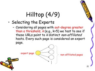 Hilltop (4/9) Selecting the Experts Considering all pages with  out-degree greater than a threshold,  k  (e.g., k=5) we test to see if these URLs point to  k  distinct  non-affiliated  hosts. Every such page is considered an expert page.  non-affiliated pages expert page …… 