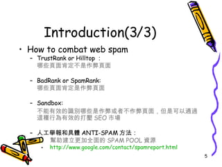 Introduction(3/3) How to combat web spam TrustRank or Hilltop ： 哪些頁面肯定不是作弊頁面   BadRank or SpamRank: 哪些頁面肯定是作弊頁面  Sandbox: 不能有效的識別哪些是作弊或者不作弊頁面，但是可以通過這種行為有效的打壓 SEO 市場 人工舉報和具體 ANTI-SPAM 方法：   幫助建立更加全面的 SPAM POOL 資源 http:// www.google.com/contact/spamreport.html 