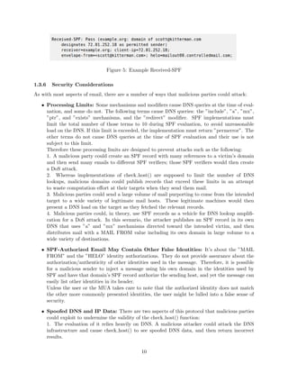 Figure 5: Example Received-SPF
1.3.6 Security Considerations
As with most aspects of email, there are a number of ways that malicious parties could attack:
• Processing Limits: Some mechanisms and modiﬁers cause DNS queries at the time of eval-
uation, and some do not. The following terms cause DNS queries: the ”include”, ”a”, ”mx”,
”ptr”, and ”exists” mechanisms, and the ”redirect” modiﬁer. SPF implementations must
limit the total number of those terms to 10 during SPF evaluation, to avoid unreasonable
load on the DNS. If this limit is exceeded, the implementation must return ”permerror”. The
other terms do not cause DNS queries at the time of SPF evaluation and their use is not
subject to this limit.
Therefore these processing limits are designed to prevent attacks such as the following:
1. A malicious party could create an SPF record with many references to a victim’s domain
and then send many emails to diﬀerent SPF veriﬁers; those SPF veriﬁers would then create
a DoS attack.
2. Whereas implementations of check host() are supposed to limit the number of DNS
lookups, malicious domains could publish records that exceed these limits in an attempt
to waste computation eﬀort at their targets when they send them mail.
3. Malicious parties could send a large volume of mail purporting to come from the intended
target to a wide variety of legitimate mail hosts. These legitimate machines would then
present a DNS load on the target as they fetched the relevant records.
4. Malicious parties could, in theory, use SPF records as a vehicle for DNS lookup ampliﬁ-
cation for a DoS attack. In this scenario, the attacker publishes an SPF record in its own
DNS that uses ”a” and ”mx” mechanisms directed toward the intended victim, and then
distributes mail with a MAIL FROM value including its own domain in large volume to a
wide variety of destinations.
• SPF-Authorized Email May Contain Other False Identities: It’s about the ”MAIL
FROM” and the ”HELO” identity authorizations. They do not provide assurance about the
authorization/authenticity of other identities used in the message. Therefore, it is possible
for a malicious sender to inject a message using his own domain in the identities used by
SPF and have that domain’s SPF record authorize the sending host, and yet the message can
easily list other identities in its header.
Unless the user or the MUA takes care to note that the authorized identity does not match
the other more commonly presented identities, the user might be lulled into a false sense of
security.
• Spoofed DNS and IP Data: There are two aspects of this protocol that malicious parties
could exploit to undermine the validity of the check host() function:
1. The evaluation of it relies heavily on DNS. A malicious attacker could attack the DNS
infrastructure and cause check host() to see spoofed DNS data, and then return incorrect
results.
10
 