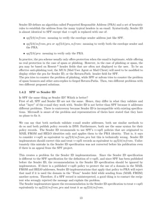 Sender ID deﬁnes an algorithm called Purported Responsible Address (PRA) and a set of heuristic
rules to establish the address from the many typical headers in an email. Syntactically, Sender ID
is almost identical to SPF except that v=spf1 is replaced with one of:
• spf2.0/mfrom: meaning to verify the envelope sender address just like SPF.
• spf2.0/mfrom, pra or spf2.0/pra, mfrom: meaning to verify both the envelope sender and
the PRA.
• spf2.0/pra: meaning to verify only the PRA.
In practice, the pra scheme usually only oﬀers protection when the email is legitimate, while oﬀering
no real protection in the case of spam or phishing. However, in the case of phishing or spam, the
pra may be based on Resent-* header ﬁelds that are often not displayed to the user. To be an
eﬀective anti-phishing tool, the MUA (Mail User Agent or Mail Client) will need to be modiﬁed to
display either the pra for Sender ID, or the Return-Path: header ﬁeld for SPF.
The pra tries to counter the problem of phishing, while SPF or mfrom tries to counter the problem
of spam bounces and other auto-replies to forged Return-Paths. Then, two diﬀerent problems with
two diﬀerent proposed solutions.
1.4.2 SPF vs Sender ID
Is SPF the same thing as Sender ID? Which is better?
First of all, SPF and Sender ID are not the same. Hence, they diﬀer in what they validate and
what ”layer” of the e-mail they work with. Sender ID is not better than SPF because it addresses
diﬀerent problems. There is controversy because Sender ID is incompatible with existing speciﬁca-
tions. Microsoft is aware of the problem and representatives of theirs have stated that they have
no plans to ﬁx it.
We can say that both methods validate e-mail sender addresses, both use similar methods to
do so and both publish policy records in DNS. Furthermore, both use the same syntax for their
policy records. The Sender ID recommends to use SPF’s v=spf1 policies that are originated to
MAIL FROM and HELO identities only and applies them to the PRA identity. That is, it says
to consider v=spf1 as equivalent to spf2.0/mfrom, pra but this is technically wrong. Sender ID
implementors should correct this and treat v=spf1 records as equivalent to spf2.0/mfrom. Unfor-
tunately this mistake in the Sender ID speciﬁcation was not corrected before his publication even
if there is an appeal from the SPF project.
This creates a problem for the Sender ID implementations. Since the Sender ID speciﬁcation
is diﬀerent to the SPF speciﬁcation for the deﬁnition of v=spf1, and since SPF has been published
before the Sender ID, the recommendation in the Sender ID speciﬁcation should be ignored by
implementors. If there is a published v=spf1 policy to protect the use of a domain in the MAIL
FROM and HELO addresses, Sender ID implementations that apply that policy to PRA will reject
that mail if it is used the domain in the ”From” header ﬁeld while sending from (MAIL FROM)
another system. Therefore, if a SPF record is misinterpreted, a good thing is to contact the recip-
ient who wrongly rejected the message and explain the problem.
The Sender implementors ignore the recommendation in the Sender ID speciﬁcation to treat v=spf1
equivalently to spf2.0/mfrom, pra and treat it as spf2.0/mfrom.
13
 