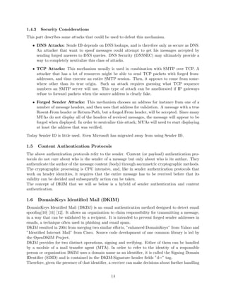 1.4.3 Security Considerations
This part describes some attacks that could be used to defeat this mechanism.
• DNS Attacks: Sende ID depends on DNS lookups, and is therefore only as secure as DNS.
An attacker that want to spoof messages could attempt to get his messages accepted by
sending forged answers to DNS queries. DNS Security (DNSSEC) may ultimately provide a
way to completely neutralize this class of attacks.
• TCP Attacks: This mechanism usually is used in combination with SMTP over TCP. A
attacker that has a lot of resources might be able to send TCP packets with forged from-
addresses, and thus execute an entire SMTP session. Then, it appears to come from some-
where other than its true origin. Such an attack requires guessing what TCP sequence
numbers an SMTP server will use. This type of attack can be ameliorated if IP gateways
refuse to forward packets when the source address is clearly fake.
• Forged Sender Attacks: This mechanism chooses an address for instance from one of a
number of message headers, and then uses that address for validation. A message with a true
Resent-From header or Return-Path, but a forged From header, will be accepted. Since many
MUAs do not display all of the headers of received messages, the message will appear to be
forged when displayed. In order to neutralize this attack, MUAs will need to start displaying
at least the address that was veriﬁed.
Today Sender ID is little used. Even Microsoft has migrated away from using Sender ID.
1.5 Content Authentication Protocols
The above authentication protocols refer to the sender. Content (or payload) authentication pro-
tocols do not care about who is the sender of a message but only about who is its author. They
authenticate the author of the message content (body) through asymmetric cryptographic methods.
The cryptographic processing is CPU intensive, and, like in sender authentication protocols that
work on header identities, it requires that the entire message has to be received before that its
validity can be decided and subsequently action can be taken.
The concept of DKIM that we will se below is a hybrid of sender authentication and content
authentication.
1.6 DomainKeys Identiﬁed Mail (DKIM)
DomainKeys Identiﬁed Mail (DKIM) is an email authentication method designed to detect email
spooﬁng[10] [11] [12]. It allows an organization to claim responsibility for transmitting a message,
in a way that can be validated by a recipient. It is intended to prevent forged sender addresses in
emails, a technique often used in phishing and email spam.
DKIM resulted in 2004 from merging two similar eﬀorts, ”enhanced DomainKeys” from Yahoo and
”Identiﬁed Internet Mail” from Cisco. Source code development of one common library is led by
the OpenDKIM Project.
DKIM provides for two distinct operations, signing and verifying. Either of them can be handled
by a module of a mail transfer agent (MTA). In order to refer to the identity of a responsible
person or organization DKIM uses a domain name as an identiﬁer, it is called the Signing Domain
IDentiﬁer (SDID) and is contained in the DKIM-Signature header ﬁelds ”d=” tag.
Therefore, given the presence of that identiﬁer, a receiver can make decisions about further handling
14
 